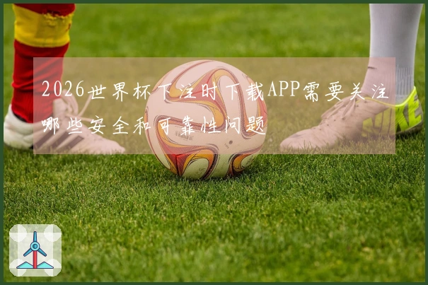 2026世界杯下注时下载APP需要关注哪些安全和可靠性问题