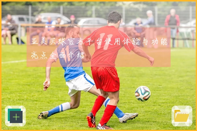 亚美买球官方平台使用体验与功能亮点全面介绍