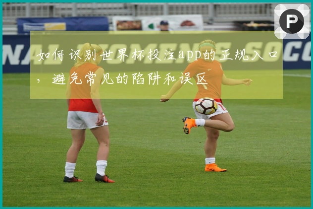 如何识别世界杯投注app的正规入口，避免常见的陷阱和误区